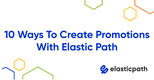 10 Ways to Create Customer Centric Promotions in Elastic Path Commerce Cloud