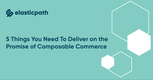 5 Things You Need to Deliver On the Promise of Composable Commerce & How We Do It At Elastic Path